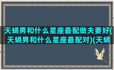 天蝎男和什么星座最配做夫妻好(天蝎男和什么星座最配对)(天蝎男 和什么星座最配)